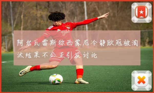 阿尔瓦雷斯称西蒙尼冷静欧冠被淘汰结果不公正引发讨论