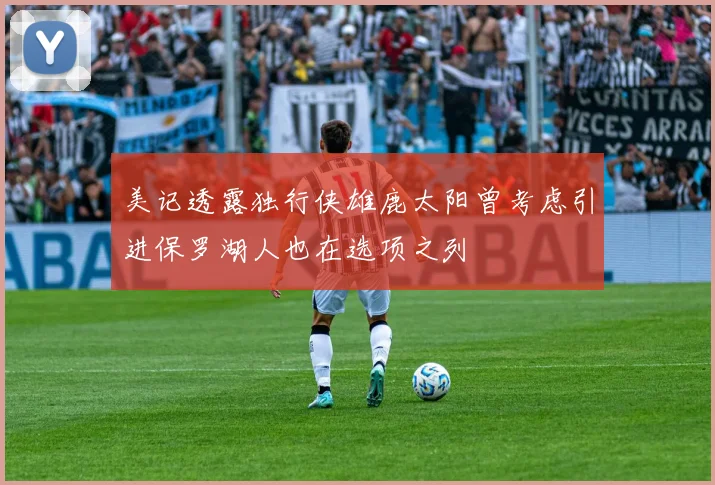 美记透露独行侠雄鹿太阳曾考虑引进保罗湖人也在选项之列