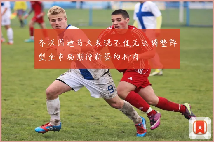 齐沃因迪乌夫表现不佳无法调整阵型全市场期待新签约科内