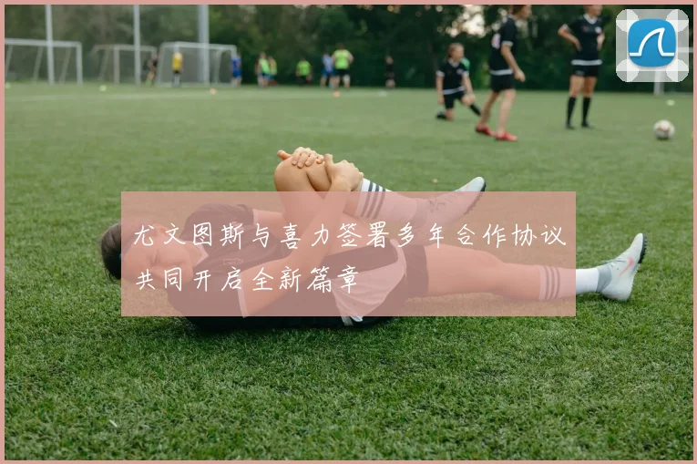尤文图斯与喜力签署多年合作协议共同开启全新篇章