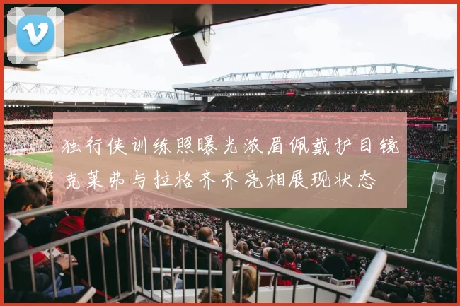 独行侠训练照曝光浓眉佩戴护目镜克莱弗与拉格齐齐亮相展现状态