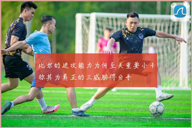 比尔的进攻能力为何至关重要小卡称其为真正的三威胁得分手