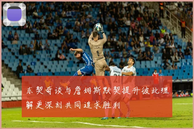 东契奇谈与詹姆斯默契提升彼此理解更深刻共同追求胜利