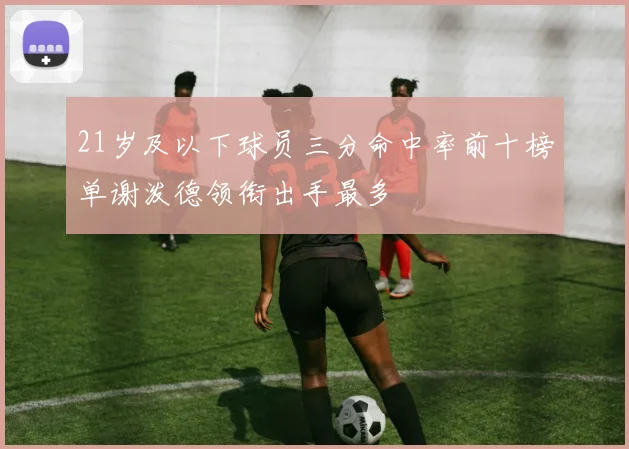 21岁及以下球员三分命中率前十榜单谢泼德领衔出手最多