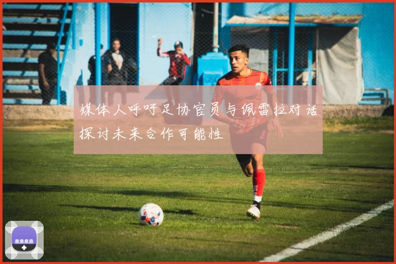 媒体人呼吁足协官员与佩雷拉对话探讨未来合作可能性