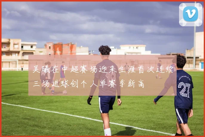 吴曦在中超赛场迎来生涯首次连续三场进球创个人单赛季新高