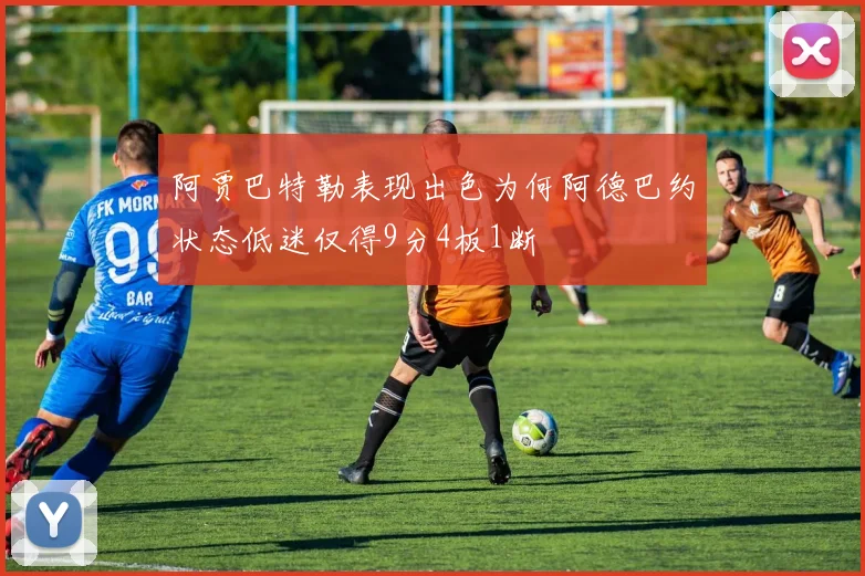 阿贾巴特勒表现出色为何阿德巴约状态低迷仅得9分4板1断
