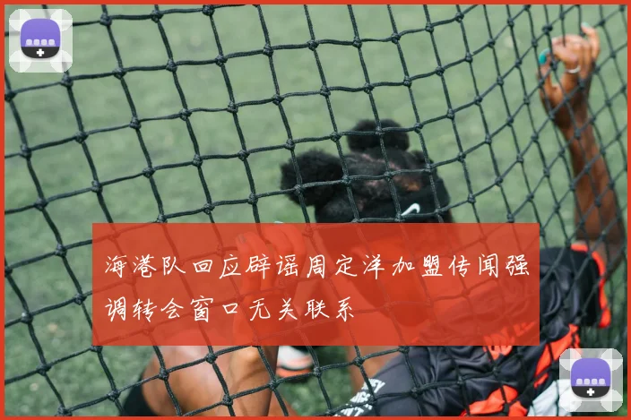 海港队回应辟谣周定洋加盟传闻强调转会窗口无关联系