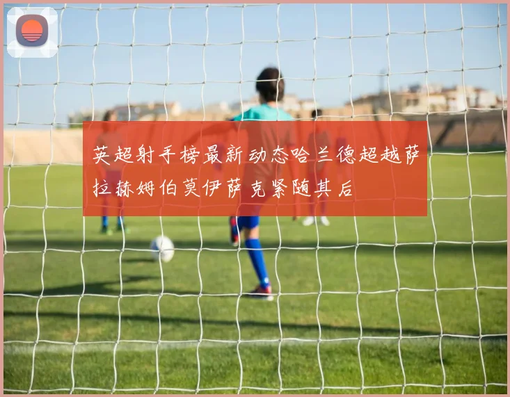 英超射手榜最新动态哈兰德超越萨拉赫姆伯莫伊萨克紧随其后