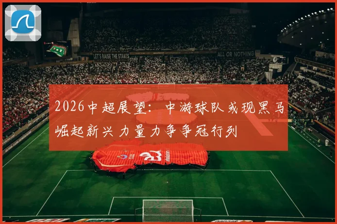 2026中超展望：中游球队或现黑马崛起新兴力量力争争冠行列