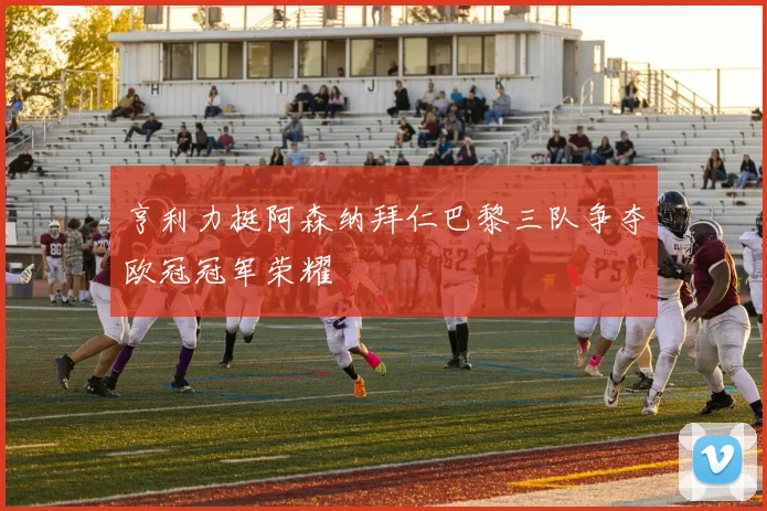 亨利力挺阿森纳拜仁巴黎三队争夺欧冠冠军荣耀
