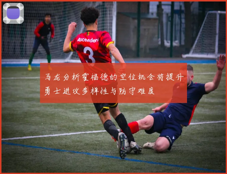 马龙分析霍福德的空位机会将提升勇士进攻多样性与防守难度