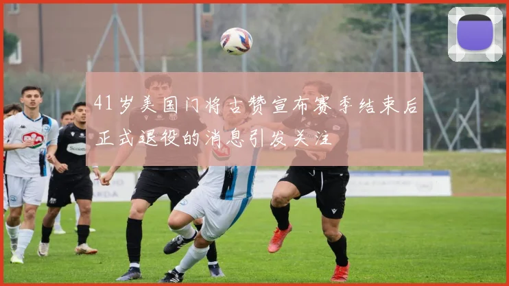 41岁美国门将古赞宣布赛季结束后正式退役的消息引发关注