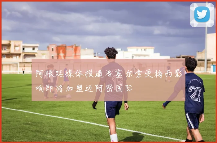 阿根廷媒体报道洛塞尔索受梅西影响即将加盟迈阿密国际