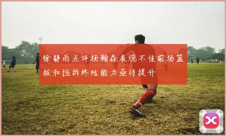 徐静雨点评杨瀚森表现不佳前场篮板和挡拆终结能力亟待提升