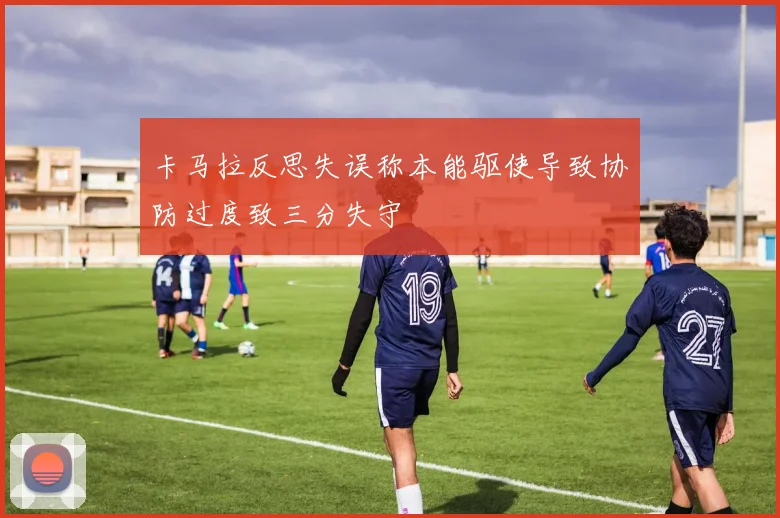 卡马拉反思失误称本能驱使导致协防过度致三分失守