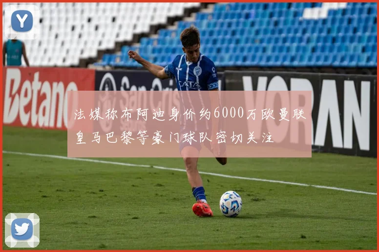 法媒称布阿迪身价约6000万欧曼联皇马巴黎等豪门球队密切关注