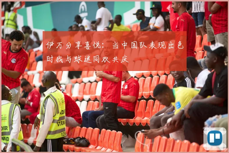 伊万分享喜悦：当中国队表现出色时我与球迷同欢共庆