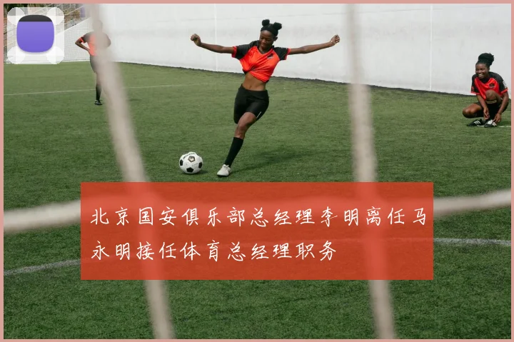 北京国安俱乐部总经理李明离任马永明接任体育总经理职务