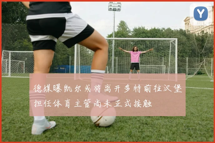 德媒曝凯尔或将离开多特前往汉堡担任体育主管尚未正式接触